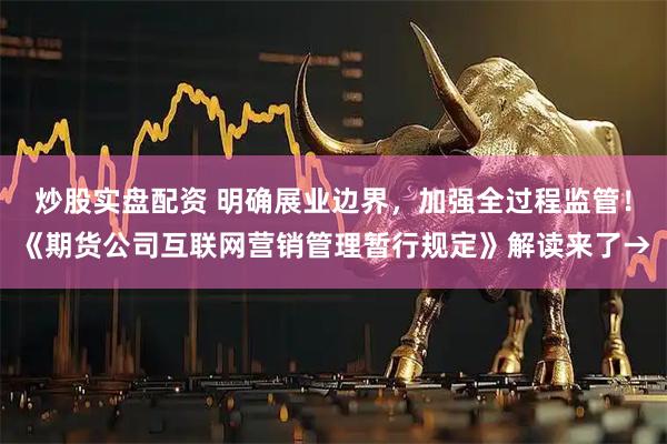 炒股实盘配资 明确展业边界，加强全过程监管！《期货公司互联网营销管理暂行规定》解读来了→