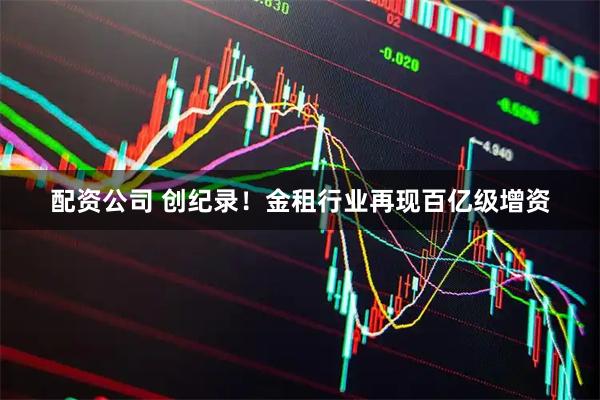 配资公司 创纪录！金租行业再现百亿级增资