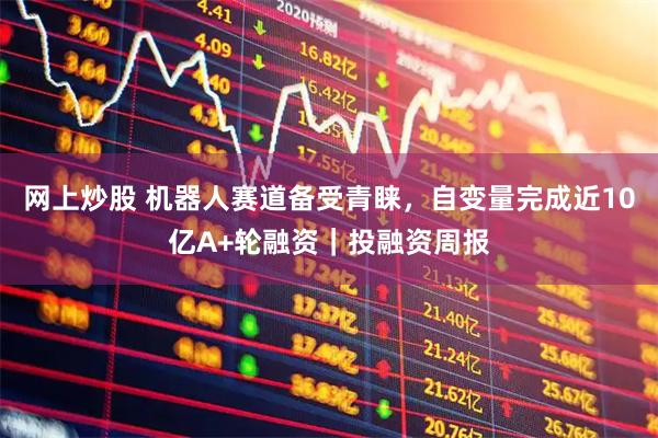 网上炒股 机器人赛道备受青睐，自变量完成近10亿A+轮融资｜投融资周报