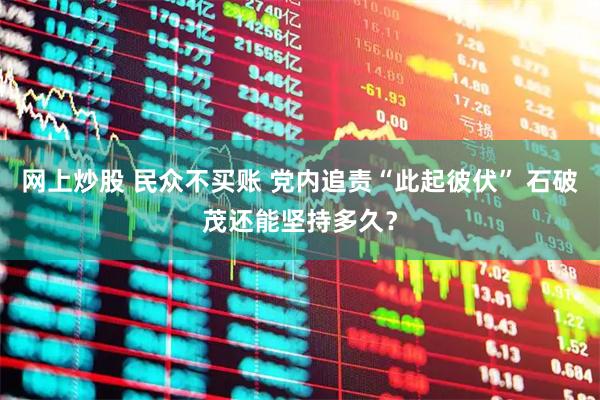 网上炒股 民众不买账 党内追责“此起彼伏” 石破茂还能坚持多久？