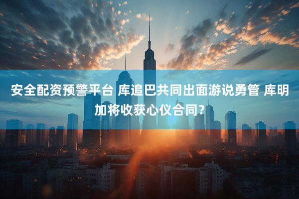 安全配资预警平台 库追巴共同出面游说勇管 库明加将收获心仪合同？