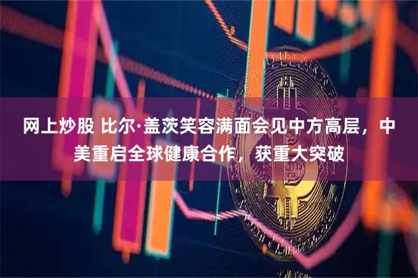 网上炒股 比尔·盖茨笑容满面会见中方高层，中美重启全球健康合作，获重大突破