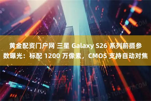 黄金配资门户网 三星 Galaxy S26 系列前摄参数曝光：标配 1200 万像素，CMOS 支持自动对焦