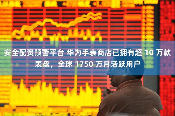 安全配资预警平台 华为手表商店已拥有超 10 万款表盘，全球 1750 万月活跃用户