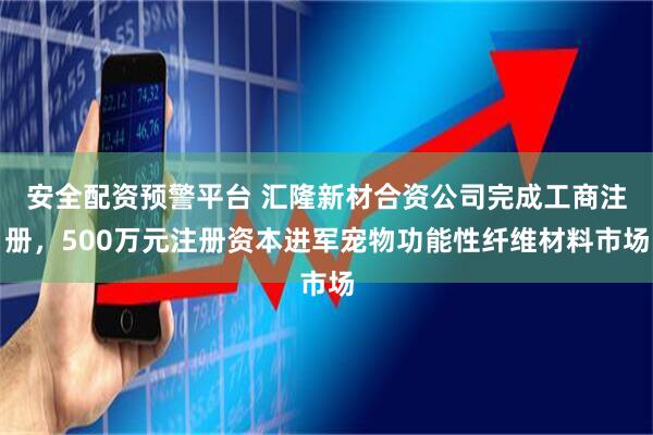 安全配资预警平台 汇隆新材合资公司完成工商注册，500万元注册资本进军宠物功能性纤维材料市场