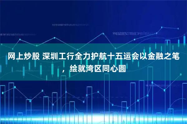 网上炒股 深圳工行全力护航十五运会以金融之笔，绘就湾区同心圆