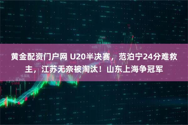 黄金配资门户网 U20半决赛，范泊宁24分难救主，江苏无奈被淘汰！山东上海争冠军
