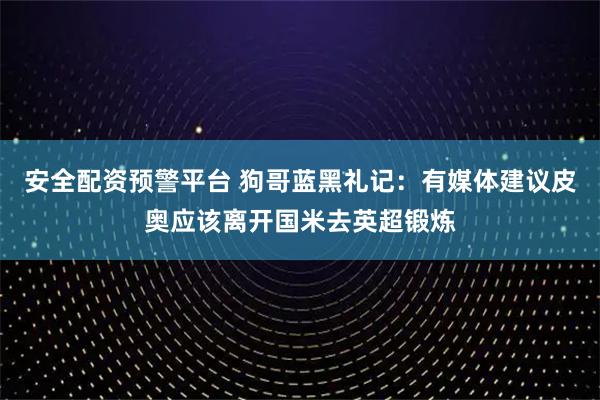 安全配资预警平台 狗哥蓝黑礼记：有媒体建议皮奥应该离开国米去英超锻炼