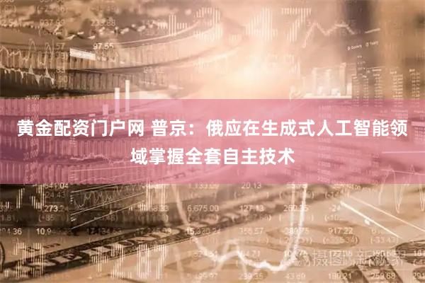 黄金配资门户网 普京：俄应在生成式人工智能领域掌握全套自主技术