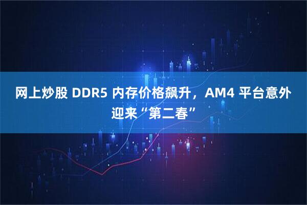 网上炒股 DDR5 内存价格飙升，AM4 平台意外迎来“第二春”
