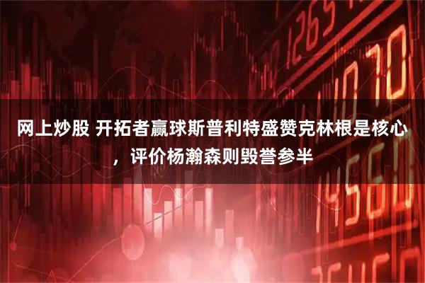 网上炒股 开拓者赢球斯普利特盛赞克林根是核心，评价杨瀚森则毁誉参半
