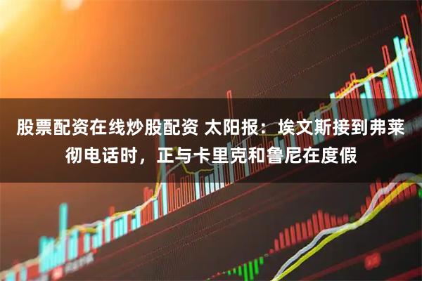 股票配资在线炒股配资 太阳报：埃文斯接到弗莱彻电话时，正与卡里克和鲁尼在度假