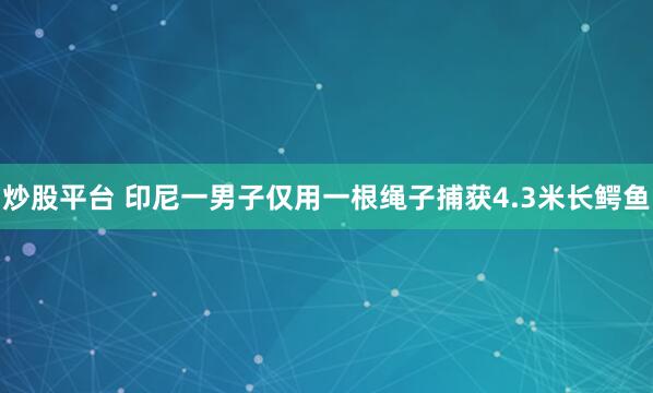 炒股平台 印尼一男子仅用一根绳子捕获4.3米长鳄鱼