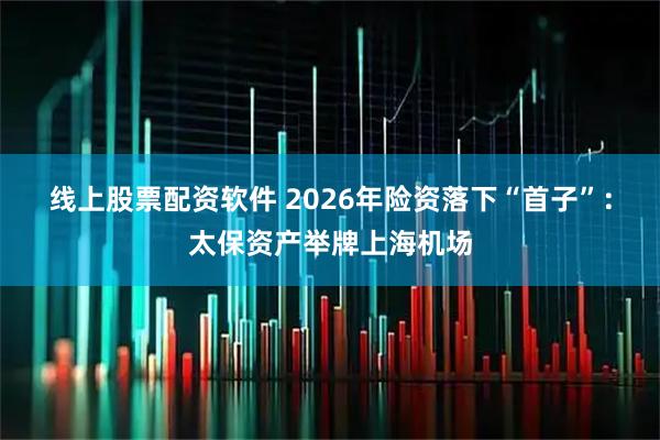 线上股票配资软件 2026年险资落下“首子”：太保资产举牌上海机场