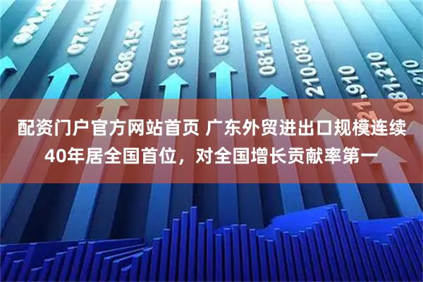 配资门户官方网站首页 广东外贸进出口规模连续40年居全国首位，对全国增长贡献率第一