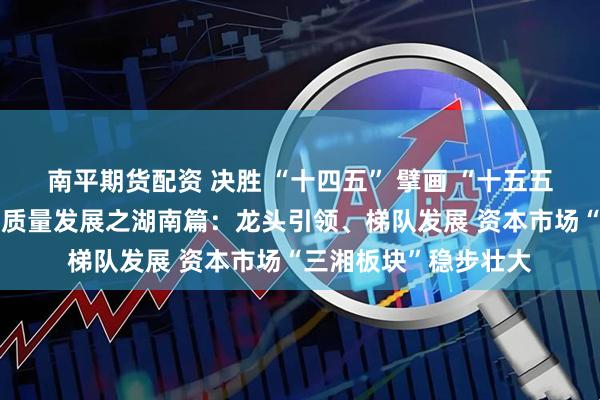 南平期货配资 决胜 “十四五” 擘画 “十五五”・地方资本市场高质量发展之湖南篇：龙头引领、梯队发展 资本市场“三湘板块”稳步壮大