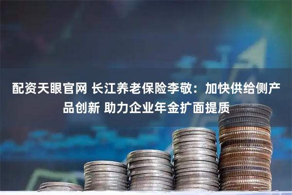 配资天眼官网 长江养老保险李敬：加快供给侧产品创新 助力企业年金扩面提质