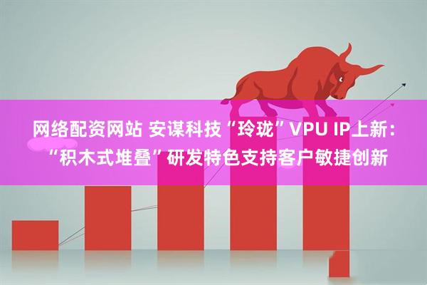 网络配资网站 安谋科技“玲珑”VPU IP上新： “积木式堆叠”研发特色支持客户敏捷创新