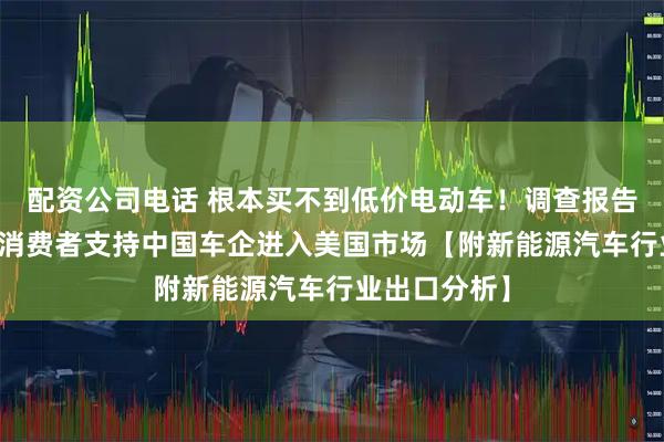 配资公司电话 根本买不到低价电动车！调查报告：40%美国消费者支持中国车企进入美国市场【附新能源汽车行业出口分析】