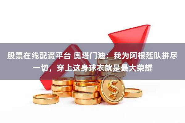 股票在线配资平台 奥塔门迪：我为阿根廷队拼尽一切，穿上这身球衣就是最大荣耀