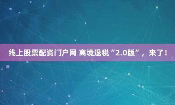 线上股票配资门户网 离境退税“2.0版”，来了！