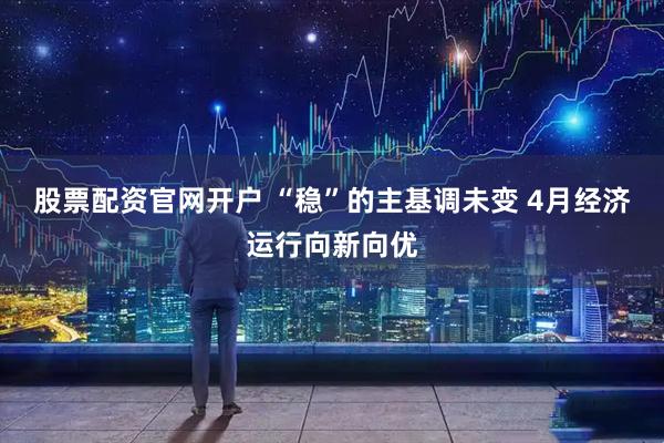 股票配资官网开户 “稳”的主基调未变 4月经济运行向新向优