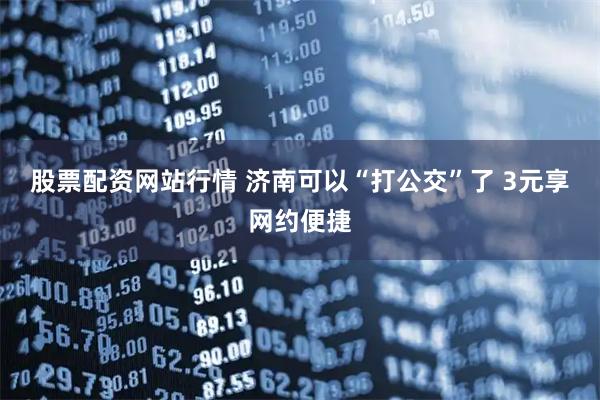 股票配资网站行情 济南可以“打公交”了 3元享网约便捷