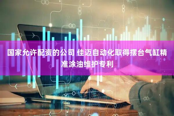 国家允许配资的公司 佳迈自动化取得摆台气缸精准涂油维护专利