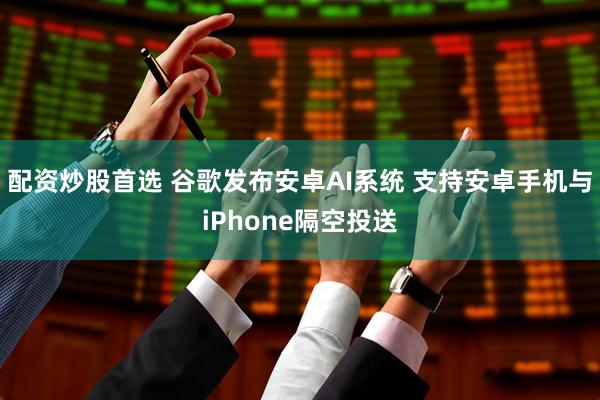 配资炒股首选 谷歌发布安卓AI系统 支持安卓手机与iPhone隔空投送