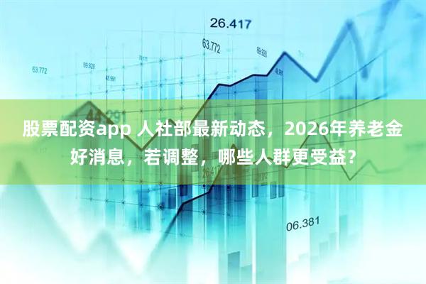 股票配资app 人社部最新动态，2026年养老金好消息，若调整，哪些人群更受益？