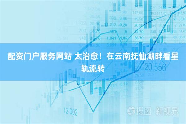 配资门户服务网站 太治愈！在云南抚仙湖畔看星轨流转