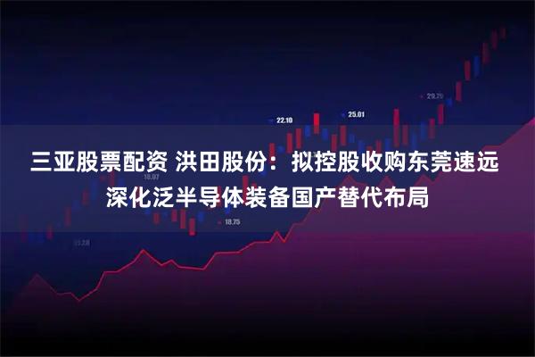 三亚股票配资 洪田股份：拟控股收购东莞速远 深化泛半导体装备国产替代布局