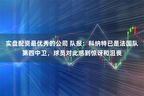 实盘配资最优秀的公司 队报：科纳特已是法国队第四中卫，球员对此感到惊讶和沮丧